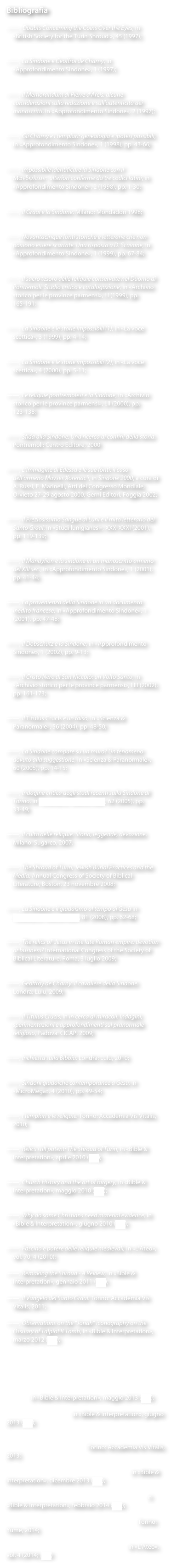 Bibliografia

——, Doubts Concerning the Coins Over the Eyes, in «British Society for the Turin Shroud », 45 (1997);


——, La Sindone e Geoffroi de Charny, in «Approfondimento Sindone», 1 (1997);


——, Il Memorandum di Pierre d’Arcis: alcune considerazioni sulla redazione e sull’autenticità dei manoscritti, in «Approfondimento Sindone», 2 (1997);


——, Gli Charny e i templari: genealogia e ipotesi possibili, in «Approfondimento Sindone», 1 (1998), pp. 43-66;


——, Impossibile identificare la Sindone con il Mandylion: ulteriori conferme da tre codici latini, in «Approfondimento Sindone», 2 (1998), pp. 1-30;


——, Il Graal e la Sindone. Milano: Mondadori 1998;


——, Novantacinque fonti storiche e letterarie che non possono essere scartate. Una risposta a D. Scavone, in «Approfondimento Sindone», 1 (1999), pp. 67-84;


——, Il sacro tesoro delle reliquie conservate nel Duomo di Pontremoli. Studio critico e catalogazione, in «Archivio storico per le province parmensi», LI (1999), pp. 165-191;


——, La Sindone e le storie impossibili (1), in «La voce scettica», 3 (1999), pp. 4-14;


——, La Sindone e le storie impossibili (2), in «La voce scettica», 4 (2000), pp. 5-11;


——, Le reliquie pontremolesi e la Sindone, in «Archivio storico per le province parmensi», LII (2000), pp. 123-138;


——, Sfida alla Sindone. Una ricerca ai confini della storia. Pontremoli: Centro Editore, 2000


——, L’Immagine di Edessa e le sue fonti: il caso dell’armeno Movses Xorenac‘i, in Sindone 2000, a cura di A. Russi, E. Marinelli, Atti del Congresso Mondiale, Orvieto 27-29 agosto 2000, Gerni Editori, Foggia 2002;


——, Il Preziosissimo Sangue di Luni e il mito letterario del Santo Graal, in «Studi lunigianesi», XXX-XXXI (2001), pp. 119-139;


——, Il Mandylion e la sindone in un manoscritto armeno del XIII sec., in «Approfondimento Sindone», 1 (2001), pp. 41-44;


——, La provenienza della Sindone in un documento inedito francese, in «Approfondimento Sindone», 1 (2001), pp. 47-48;


——, Il Dobschütz e la Sindone, in «Approfondimento Sindone», 1 (2002), pp. 9-13;


——, Il Cristo Nero di San Niccolò: un Volto Santo, in «Archivio storico per le province parmensi», LIII (2002), pp. 161-173;


——, Il Titulus Crucis è un falso, in «Scienza & Paranormale», 56 (2004), pp. 48-50;


——, La Sindone compare su un muro? Un fenomeno dovuto alla suggestione, in «Scienza & Paranormale», 60 (2005), pp. 14-15;


——, Indagine critica degli studi recenti sulla Sindone di Torino, in «Scienza & Paranormale», 62 (2005), pp. 33-49;


——, Il culto delle reliquie. Storia, leggende, devozione. Milano: Sugarco, 2007.


——, The Shroud of Turin, Jewish Burial Practices and the Media. Annual Congress of Society of Biblical Literature, Boston, 23 novembre 2008;


——, La Sindone e il giudaismo al tempo di Gesù in «Scienza & Paranormale», 81 (2008), pp. 62-68;


——, The relics of  Jesus in the late Roman empire: devotion or business? International Congress of the Society of Biblical Literature, Roma, 3 luglio 2009;


——, Geoffroy de Charny. Il cavaliere della Sindone. Londra: Lulu, 2009;


——, Il Titulus Crucis, in In cerca di miracoli. Indagini, sperimentazioni e approfondimenti sul pranormale religioso, Padova: CICAP, 2009;


——, Inchiesta sulla Bibbia. Londra: Lulu, 2010;


——, Sindoni giudaiche contemporanee a Gesù, in «MicroMega», 4 (2010), pp. 49-54;


——, I templari e le reliquie. Torino: Accademia Vis Vitalis, 2010;


——, Relics still potent: The Shroud of Turin, in «Bible & Interpretation», aprile 2010 (link);


——, Church History and the art of forgery, in «Bible & Interpretation», maggio 2010 (link);


——, Why do some Christians need material evidence, in «Bible & Interpretation», giugno 2010 (link);


——, Fascino e potere delle reliquie medievali, in «L’Ateo», vol. 70, 4 (2010);

——, Remaking the Shroud - A Review, in «Bible & Interpretation», gennaio 2011 (link);

——, Il Vangelo del Santo Graal. Torino: Accademia Vis Vitalis, 2011;

——, Observations on the “Jonah” iconography on the Ossuary of Talpiot B Tomb, in «Bible & Interpretation», marzo 2012 (link);