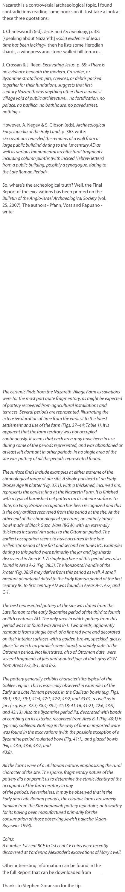 Nazareth is a controversial archaeological topic. I found contradictions reading some books on it. Just take a look at these three quotations:

J. Charlesworth (ed), Jesus and Archaeology, p. 38: [speaking about Nazareth] «solid evidence of Jesus' time has been lacking», then he lists some Herodian shards, a winepress and stone-walled hill terraces.

J. Crossan & J. Reed, Excavating Jesus, p. 65: «There is no evidence beneath the modern, Crusader, or Byzantine strata from pits, crevices, or debris packed together for their fundations, suggests that first-century Nazareth was anything other than a modest village void of public architecture... no fortification, no palace, no basilica, no bathhouse, no paved street, nothing.»

However, A. Negev & S. Gibson (eds), Archaeological Encyclopedia of the Holy Land, p. 363 write: «Excavations reaevled the remains of a wall from a large public buildind dating to the 1st century AD as well as various monumental architectural fragments including column plinths (with incised Hebrew letters) from a public building, possibly a synagogue, dating to the Late Roman Period».

So, where’s the archeological truth? Well, the Final Report of the excavations has been printed on the Bulletin of the Anglo-Israel Archaeological Society (vol. 25, 2007). The authors - Pfann, Voss and Rapuano - write:


























The ceramic finds from the Nazareth Village Farm excavations were for the most part quite fragmentary, as might be expected of pottery recovered from agricultural installations and terraces. Several periods are represented, illustrating the extensive duration of time from the earliest to the latest settlement and use of the farm (Figs. 37–44; Table 1). It is apparent that the farm territory was not occupied continuously. It seems that each area may have been in use during some of the periods represented, and was abandoned or at least left dormant in other periods. In no single area of the site was pottery of all the periods represented found.

The surface finds include examples at either extreme of the chronological range of our site. A single potsherd of an Early Bronze Age III platter (Fig. 37:1), with a thickened, incurved rim, represents the earliest find at the Nazareth Farm. It is finished with a typical burnished net pattern on its interior surface. To date, no Early Bronze occupation has been recognized and this is the only artifact recovered from this period at the site. At the other end of the chronological spectrum, an entirely intact bowl made of Black Gaza Ware (BGW) with an externally thickened incurved rim dates to the Ottoman period. The earliest occupation seems to have occurred in the late Hellenistic period of the first and second centuries BC. Examples dating to this period were primarily the jar and jug sherds discovered in Area B-1. A single jug base of this period was also found in Area A-2 (Fig. 38:5). The horizontal handle of the krater (Fig. 38:6) may derive from this period as well. A small amount of material dated to the Early Roman period of the first century BC to first century AD was found in Areas A-1, A-2, and C-1. 

The best represented pottery at the site was dated from the Late Roman to the early Byzantine period of the third to fourth or fifth centuries AD. The only area in which pottery from this period was not found was Area B-1. Two sherds, apparently remnants from a single bowl, of a fine red ware and decorated on their interior surfaces with a golden-brown, speckled, glossy glaze for which no parallels were found, probably date to the Ottoman period. Not illustrated, also of Ottoman date, were several fragments of jars and spouted jugs of dark gray BGW from Areas A-3, B-1, and B-2.

The pottery generally exhibits characteristics typical of the Galilee region. This is especially observed in examples of the Early and Late Roman periods: in the Galilean bowls (e.g. Figs. 38:1; 38:2; 39:1; 41:4; 42:1; 42:2; 43:2; and 43:01, as well as in jars (e.g. Figs. 37:5; 38:4; 39:2; 41:18; 41:16; 41:21; 42:6; 43:9; and 43:13). Also the Byzantine period lid, decorated with bands of combing on its exterior, recovered from Area B-1 (Fig. 40:1) is typically Galilean. Nothing in the way of fine or imported ware was found in the excavations (with the possible exception of a Byzantine period rouletted bowl (Fig. 41:1), and glazed bowls (Figs. 43:5; 43:6; 43:7; and
43:8). 

All the forms were of a utilitarian nature, emphasizing the rural character of the site. The sparse, fragmentary nature of the pottery did not permit us to determine the ethnic identity of the occupants of the farm territory in any
of the periods. Nevertheless, it may be observed that in the Early and Late Roman periods, the ceramic forms are largely familiar from the Kfar Hananiah pottery repertoire, noteworthy for its having been manufactured primarily for the consumption of those observing Jewish halacha (Adan-
Bayewitz 1993).

Coins:
A number 1st cent BCE to 1st cent CE coins were recently discovered at Yardenna Alexander's excavations of Mary's well.

Other interesting information can be found in the the full Report that can be downloaded from here.

Thanks to Stephen Goranson for the tip.